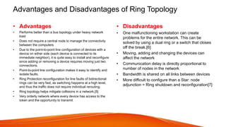 Advantages and Disadvantages of Ring Topology
• Advantages
• Performs better than a bus topology under heavy network
load
• Does not require a central node to manage the connectivity
between the computers
• Due to the point-to-point line configuration of devices with a
device on either side (each device is connected to its
immediate neighbor), it is quite easy to install and reconfigure
since adding or removing a device requires moving just two
connections.
• Point-to-point line configuration makes it easy to identify and
isolate faults.
• Ring Protection reconfiguration for line faults of bidirectional
rings can be very fast, as switching happens at a high level,
and thus the traffic does not require individual rerouting.
• Ring topology helps mitigate collisions in a network.[5]
• Very orderly network where every device has access to the
token and the opportunity to transmit
• Disadvantages
• One malfunctioning workstation can create
problems for the entire network. This can be
solved by using a dual ring or a switch that closes
off the break.[6]
• Moving, adding and changing the devices can
affect the network
• Communication delay is directly proportional to
number of nodes in the network
• Bandwidth is shared on all links between devices
• More difficult to configure than a Star: node
adjunction = Ring shutdown and reconfiguration[7]
 
