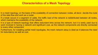 Characteristics of a Mesh Topology
In a mesh topology, on the basis of the availability of connection between nodes, all devic decide the route
of the data flow and work as a router.
If a break occurs in a segment of cable, the traffic load of the network is redistributed between all nodes,
which maintains the availability of the network.
It is a type of network topology that offers redundant links across the network, but it is rarely used due to
work involved in having a network and significant cost, as the network components are directly connected
to every other component
Furthermore, for installing partial mesh topologies, the mesh network setup is ideal as it balances the need
for redundancy as well as cost.
 