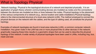 What is Topology Physical
Network topology Physical is the topological structure of a network and depicted physically . It is an
application of graph theory wherein communicating devices are modeled as nodes and the connections
between the devices are modeled as links or lines between the nodes. Physical topology is the placement
of the various components of a network (e.g., device location and cable installation).Physical topology
refers to the interconnected structure of a local area network (LAN). The method employed to connect the
physical devices on the network with the cables, and the type of cabling used, all constitute the physical
topology.
Examples of network topologies are found in local area networks (LAN), a common computer network
installation. Any given node in the LAN has one or more physical links to other devices in the network;
graphically mapping these links results in a geometric shape that can be used to describe the physical
topology of the network. A wide variety of physical topologies have been used in LANs, including ring, bus,
mesh and star.
 