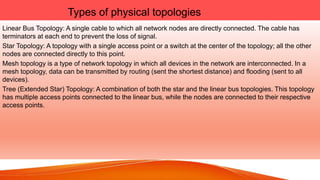 Types of physical topologies
Linear Bus Topology: A single cable to which all network nodes are directly connected. The cable has
terminators at each end to prevent the loss of signal.
Star Topology: A topology with a single access point or a switch at the center of the topology; all the other
nodes are connected directly to this point.
Mesh topology is a type of network topology in which all devices in the network are interconnected. In a
mesh topology, data can be transmitted by routing (sent the shortest distance) and flooding (sent to all
devices).
Tree (Extended Star) Topology: A combination of both the star and the linear bus topologies. This topology
has multiple access points connected to the linear bus, while the nodes are connected to their respective
access points.
 