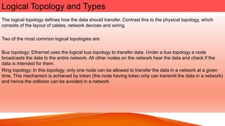 Logical Topology and Types
The logical topology defines how the data should transfer. Contrast this to the physical topology, which
consists of the layout of cables, network devices and wiring.
Two of the most common logical topologies are:
Bus topology: Ethernet uses the logical bus topology to transfer data. Under a bus topology a node
broadcasts the data to the entire network. All other nodes on the network hear the data and check if the
data is intended for them.
Ring topology: In this topology, only one node can be allowed to transfer the data in a network at a given
time. This mechanism is achieved by token (the node having token only can transmit the data in a network)
and hence the collision can be avoided in a network
 