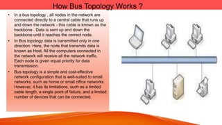 How Bus Topology Works ?
• In a bus topology , all nodes in the network are
connected directly to a central cable that runs up
and down the network - this cable is known as the
backbone . Data is sent up and down the
backbone until it reaches the correct node.
• In Bus topology data is transmitted only in one
direction. Here, the node that transmits data is
known as Host. All the computers connected in
the network will receive all the network traffic.
Each node is given equal priority for data
transmission.
• Bus topology is a simple and cost-effective
network configuration that is well-suited to small
networks, such as home or small office networks.
However, it has its limitations, such as a limited
cable length, a single point of failure, and a limited
number of devices that can be connected.
 