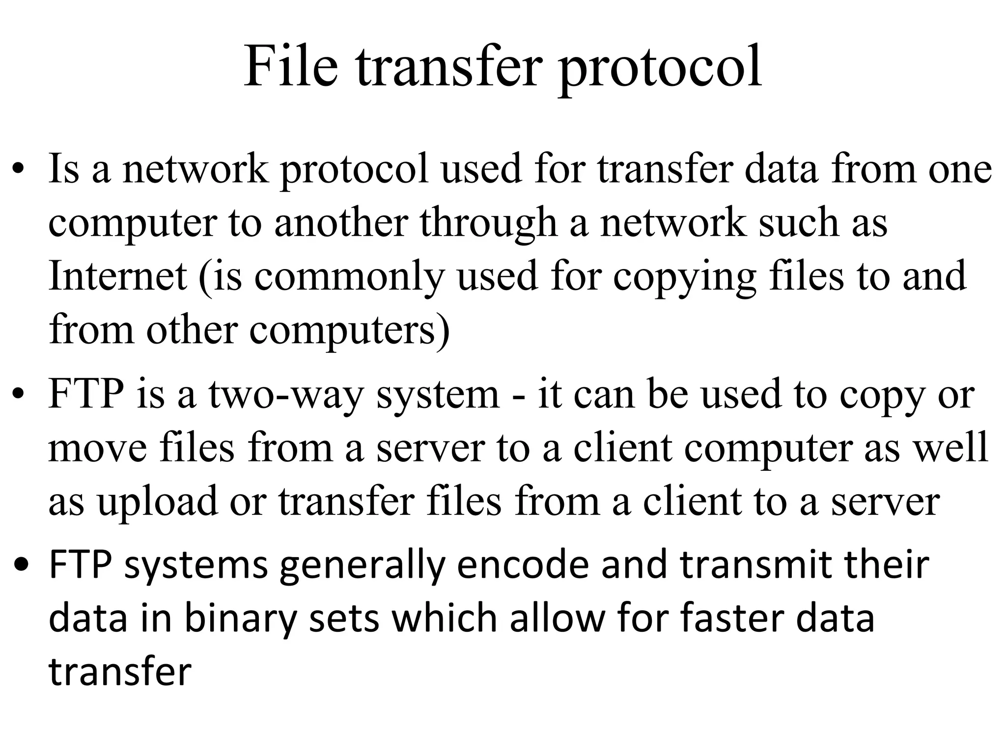 File transfer protocol 
• Is a network protocol used for transfer data from one 
computer to another through a network such as 
Internet (is commonly used for copying files to and 
from other computers) 
• FTP is a two-way system - it can be used to copy or 
move files from a server to a client computer as well 
as upload or transfer files from a client to a server 
• FTP systems generally encode and transmit their 
data in binary sets which allow for faster data 
transfer 
 