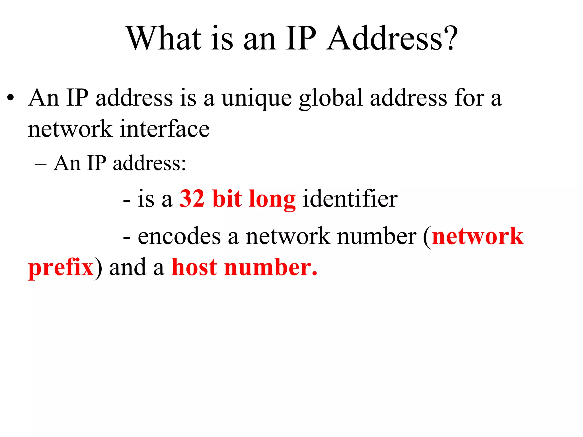 What is an IP Address? 
• An IP address is a unique global address for a 
network interface 
– An IP address: 
- is a 32 bit long identifier 
- encodes a network number (network 
prefix) and a host number. 
 