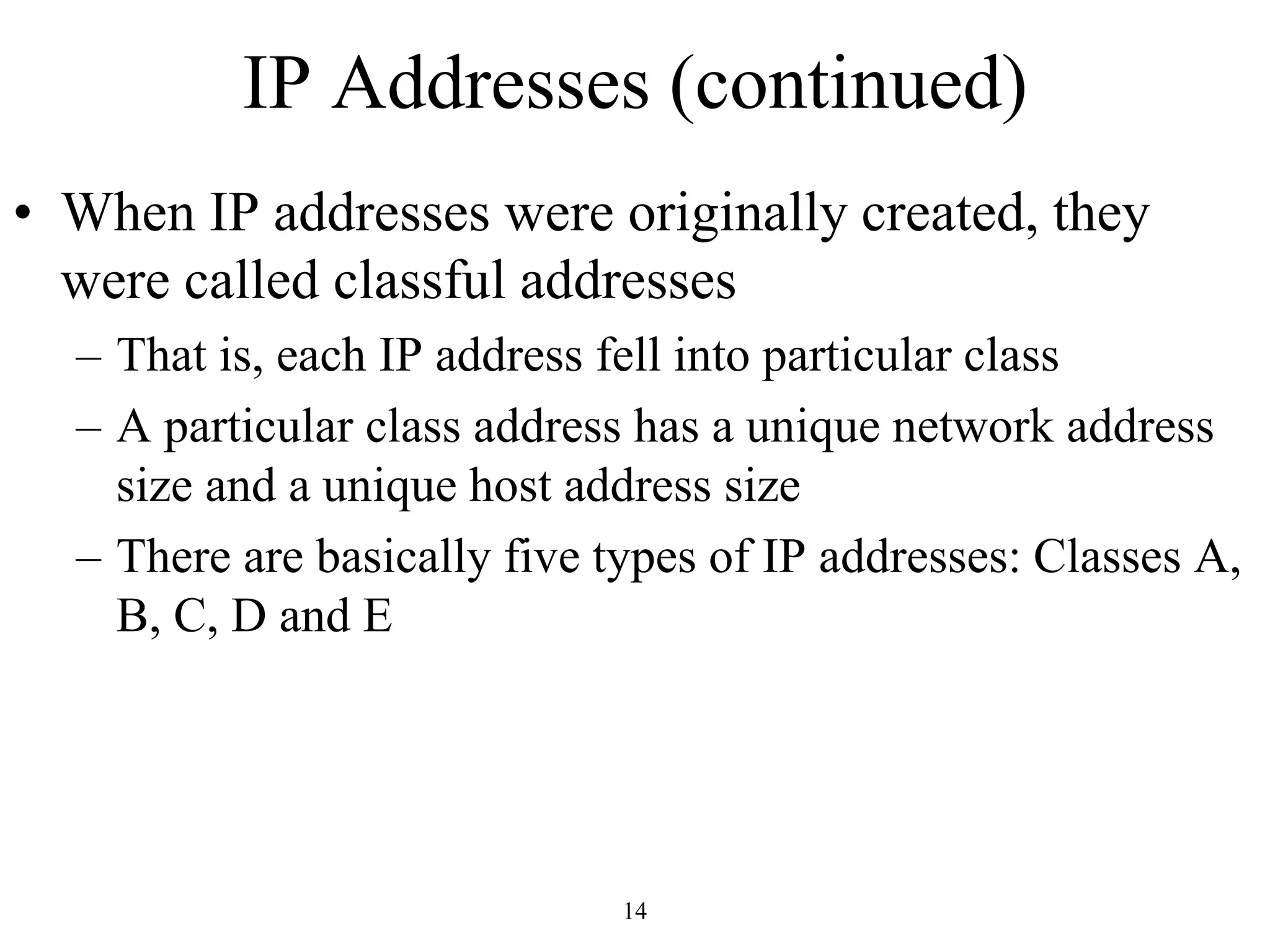 IP Addresses (continued) 
• When IP addresses were originally created, they 
were called classful addresses 
– That is, each IP address fell into particular class 
– A particular class address has a unique network address 
size and a unique host address size 
– There are basically five types of IP addresses: Classes A, 
B, C, D and E 
14 
 