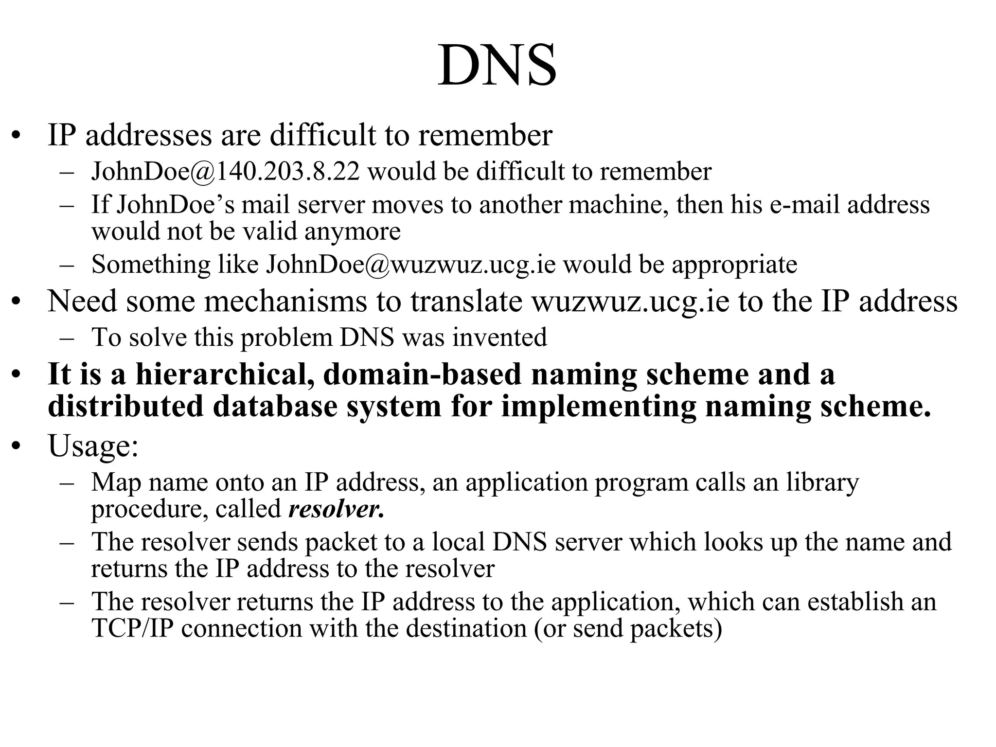 DNS 
• IP addresses are difficult to remember 
– JohnDoe@140.203.8.22 would be difficult to remember 
– If JohnDoe’s mail server moves to another machine, then his e-mail address 
would not be valid anymore 
– Something like JohnDoe@wuzwuz.ucg.ie would be appropriate 
• Need some mechanisms to translate wuzwuz.ucg.ie to the IP address 
– To solve this problem DNS was invented 
• It is a hierarchical, domain-based naming scheme and a 
distributed database system for implementing naming scheme. 
• Usage: 
– Map name onto an IP address, an application program calls an library 
procedure, called resolver. 
– The resolver sends packet to a local DNS server which looks up the name and 
returns the IP address to the resolver 
– The resolver returns the IP address to the application, which can establish an 
TCP/IP connection with the destination (or send packets) 
 