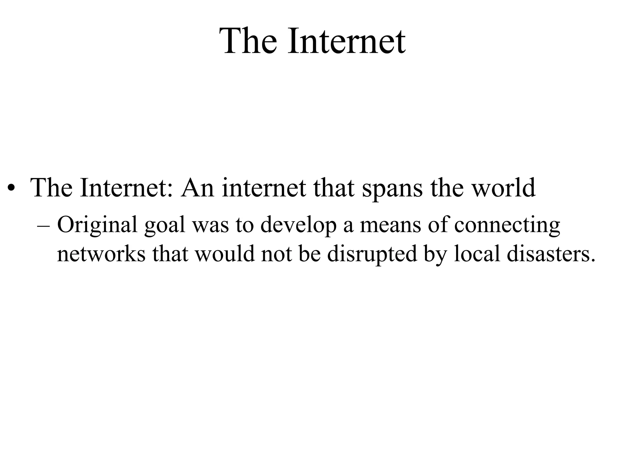 The Internet 
• The Internet: An internet that spans the world 
– Original goal was to develop a means of connecting 
networks that would not be disrupted by local disasters. 
 
