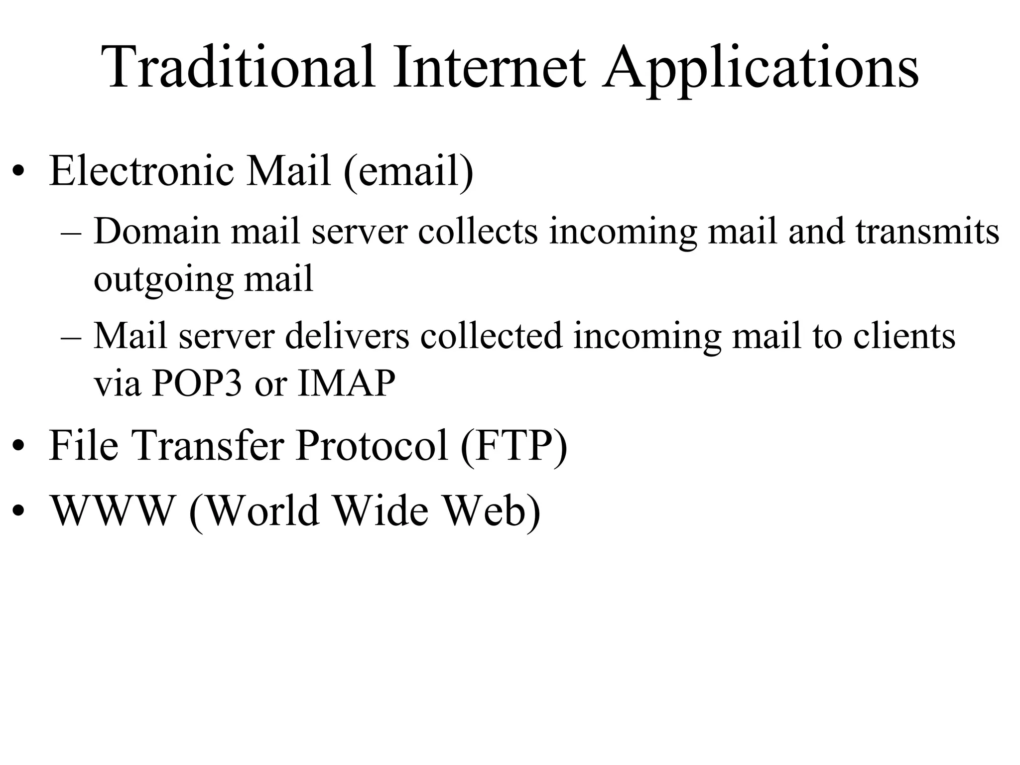Traditional Internet Applications 
• Electronic Mail (email) 
– Domain mail server collects incoming mail and transmits 
outgoing mail 
– Mail server delivers collected incoming mail to clients 
via POP3 or IMAP 
• File Transfer Protocol (FTP) 
• WWW (World Wide Web) 
 