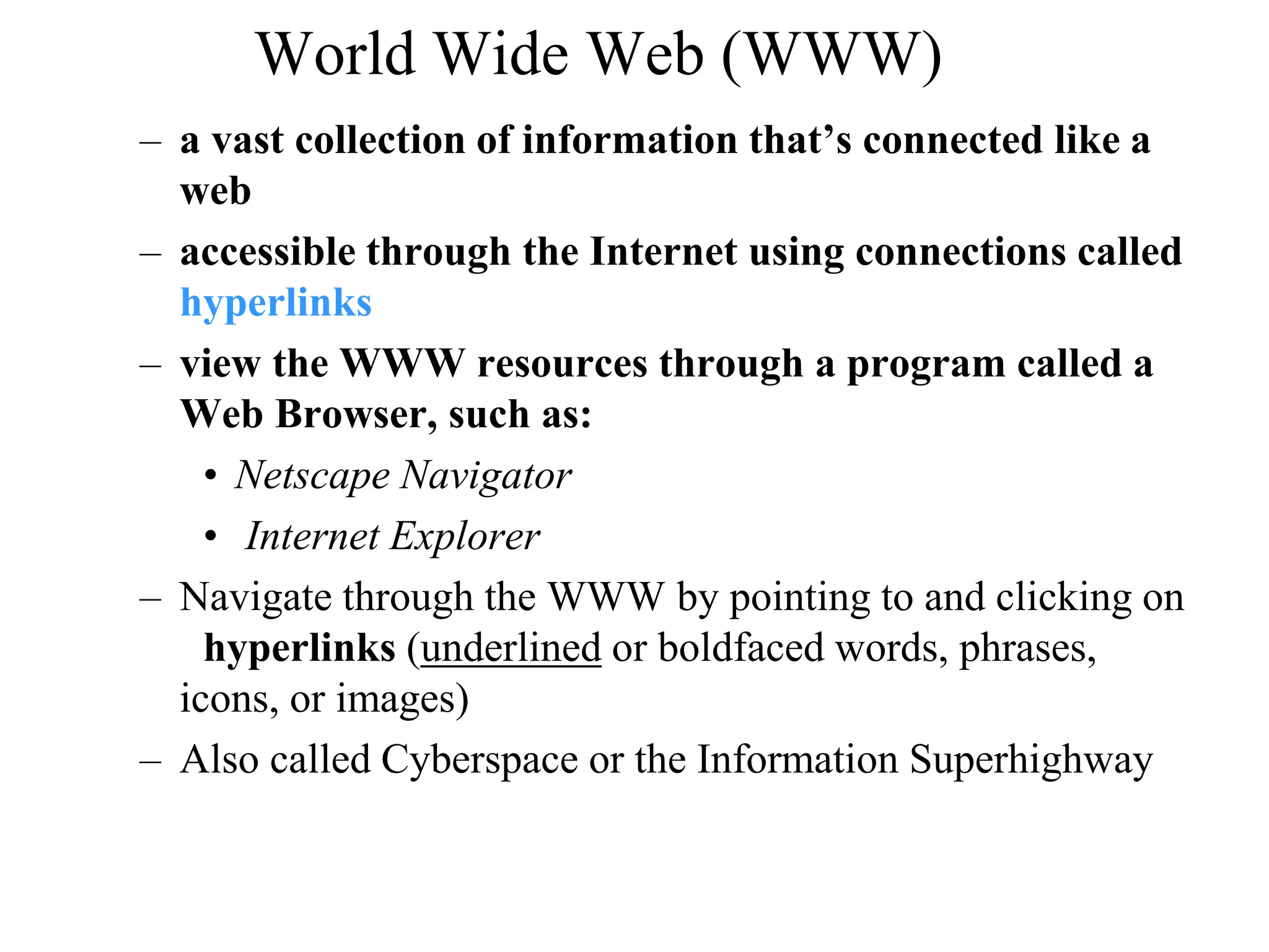World Wide Web (WWW) 
– a vast collection of information that’s connected like a 
web 
– accessible through the Internet using connections called 
hyperlinks 
– view the WWW resources through a program called a 
Web Browser, such as: 
• Netscape Navigator 
• Internet Explorer 
– Navigate through the WWW by pointing to and clicking on 
hyperlinks (underlined or boldfaced words, phrases, 
icons, or images) 
– Also called Cyberspace or the Information Superhighway 
 