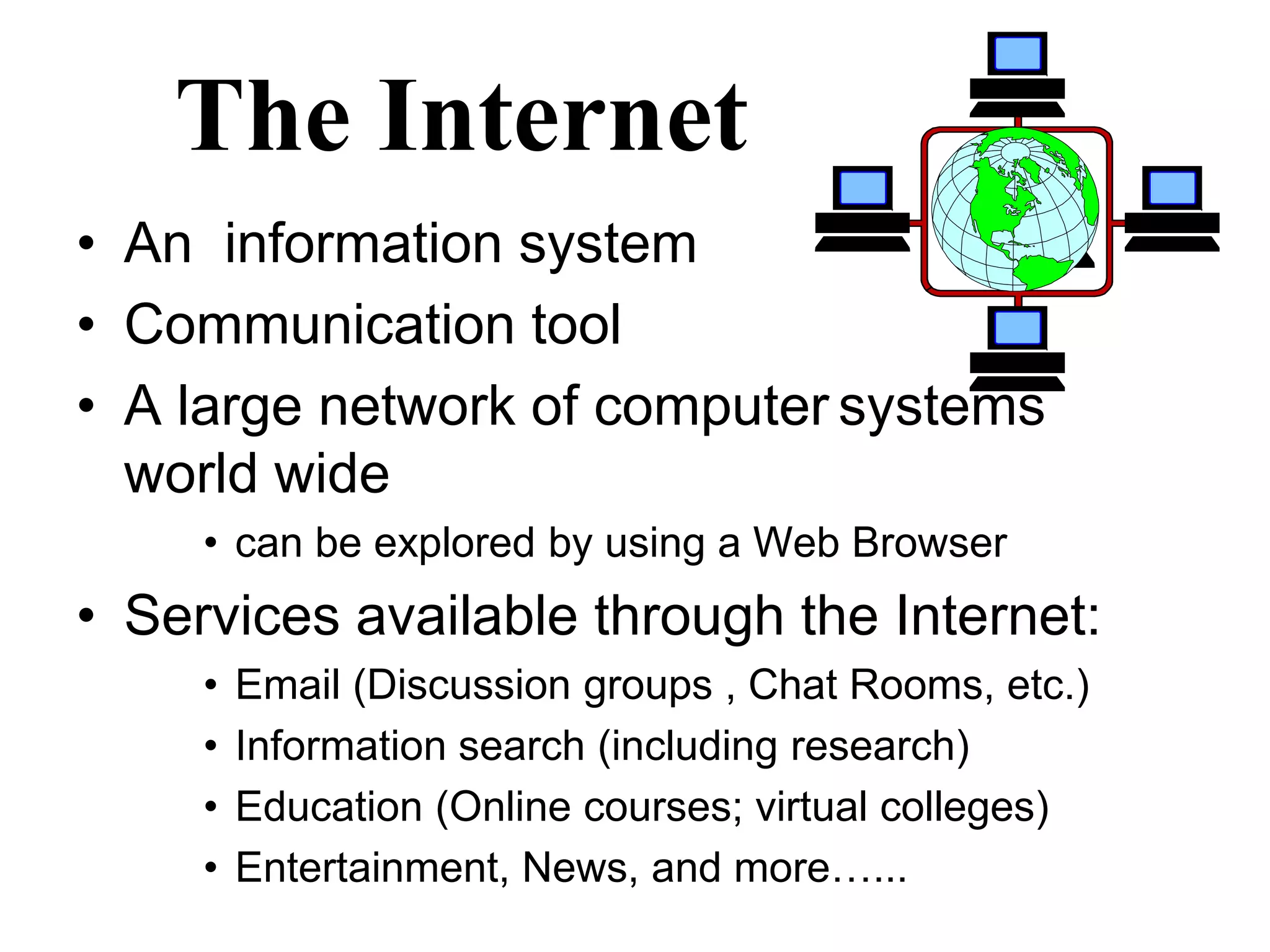 The Internet 
• An information system 
• Communication tool 
• A large network of computer systems 
world wide 
• can be explored by using a Web Browser 
• Services available through the Internet: 
• Email (Discussion groups , Chat Rooms, etc.) 
• Information search (including research) 
• Education (Online courses; virtual colleges) 
• Entertainment, News, and more…... 
 