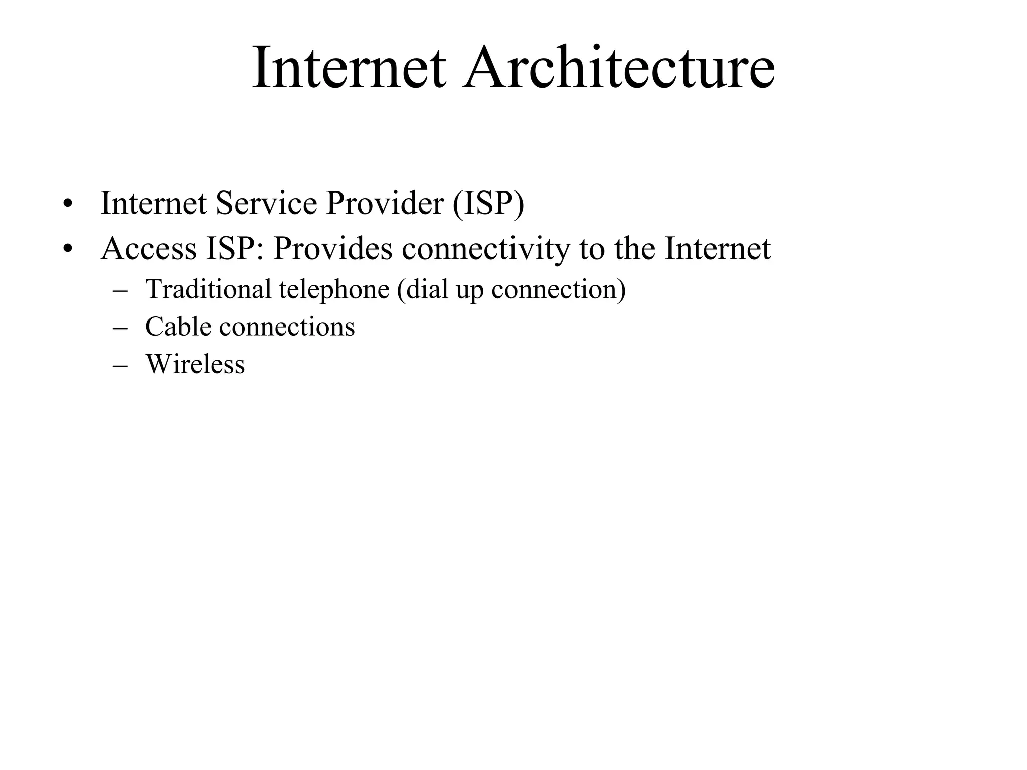 Internet Architecture 
• Internet Service Provider (ISP) 
• Access ISP: Provides connectivity to the Internet 
– Traditional telephone (dial up connection) 
– Cable connections 
– Wireless 
 