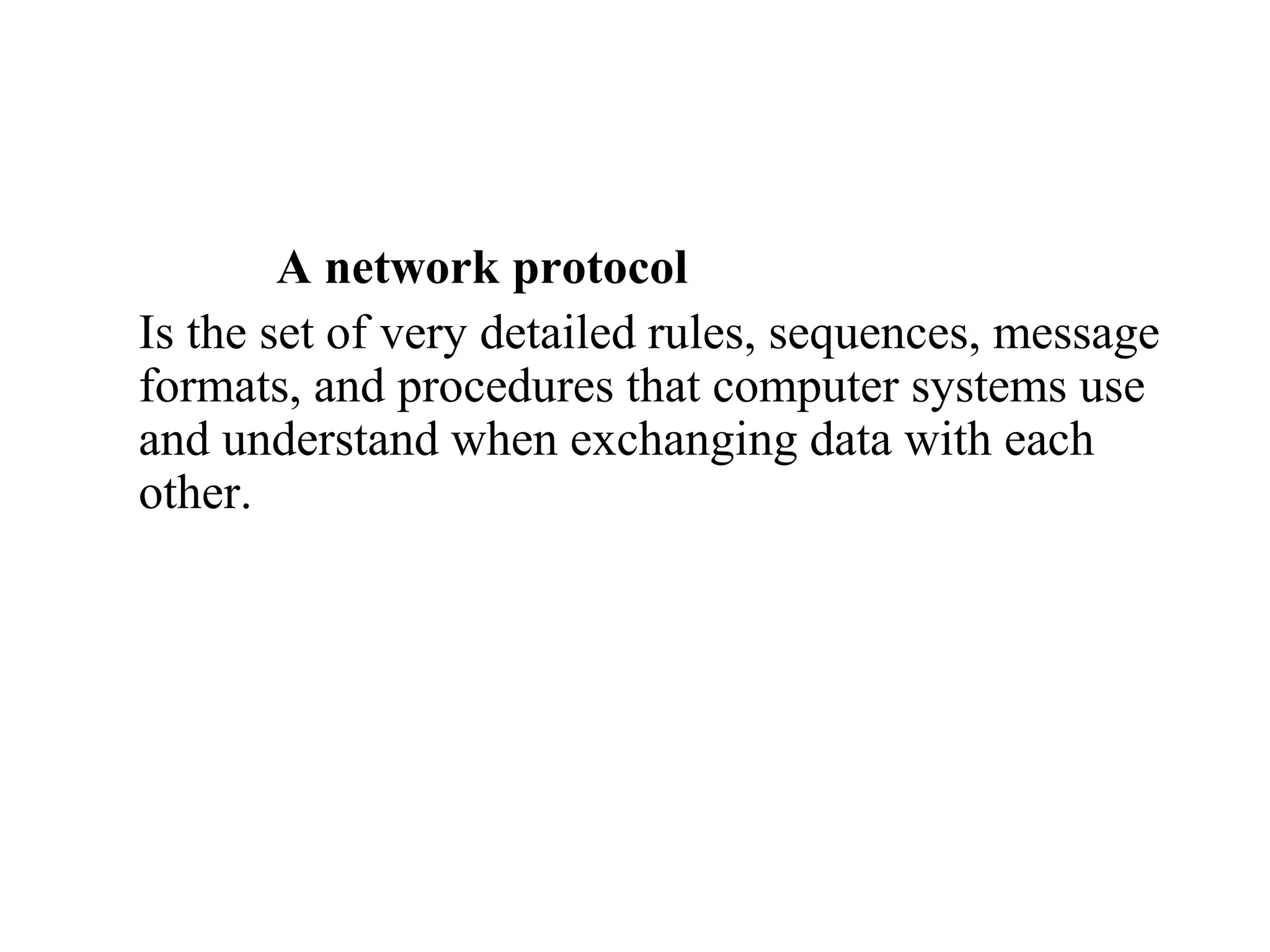 A network protocol 
Is the set of very detailed rules, sequences, message 
formats, and procedures that computer systems use 
and understand when exchanging data with each 
other. 
 