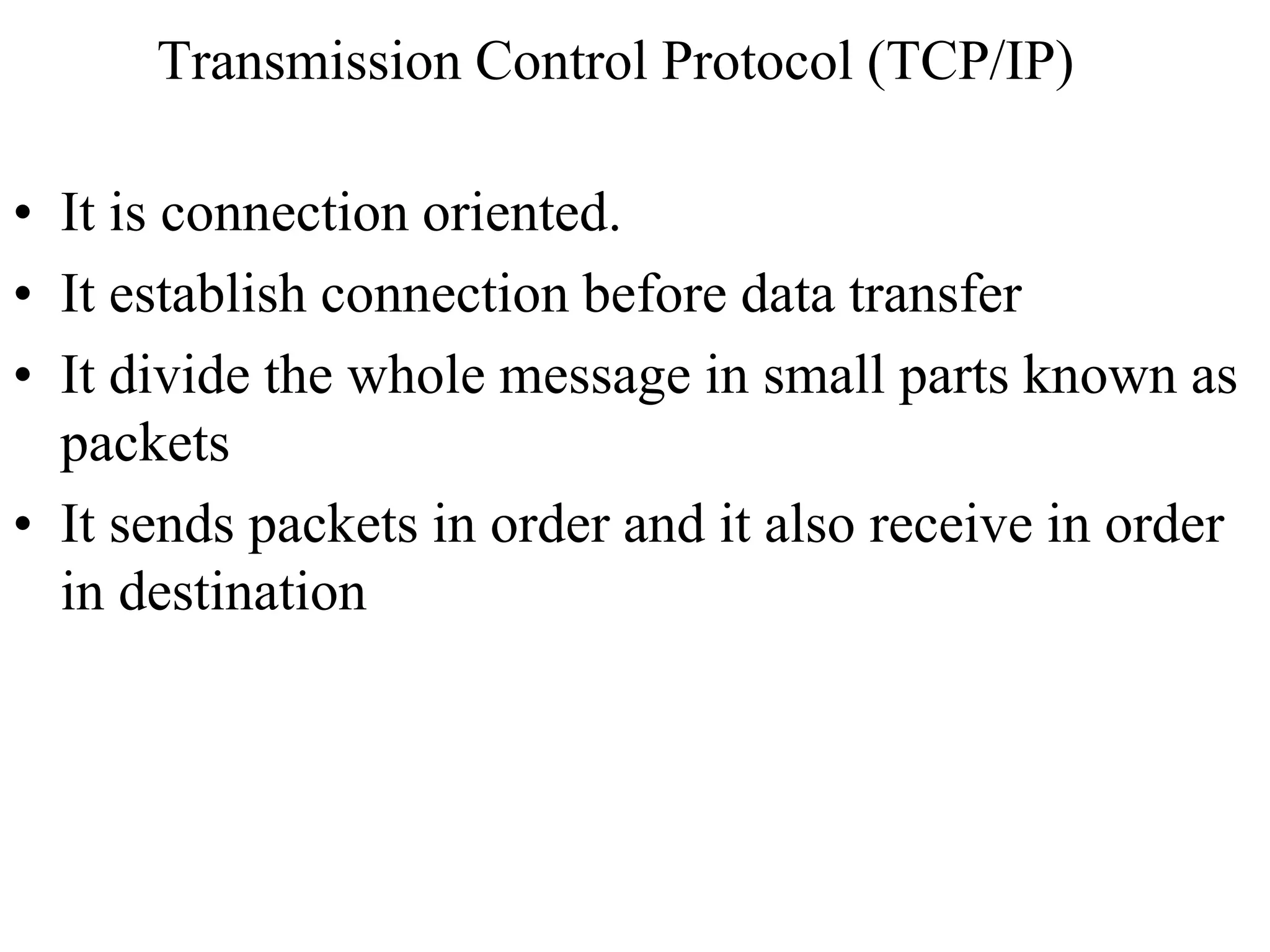 Transmission Control Protocol (TCP/IP) 
• It is connection oriented. 
• It establish connection before data transfer 
• It divide the whole message in small parts known as 
packets 
• It sends packets in order and it also receive in order 
in destination 
 