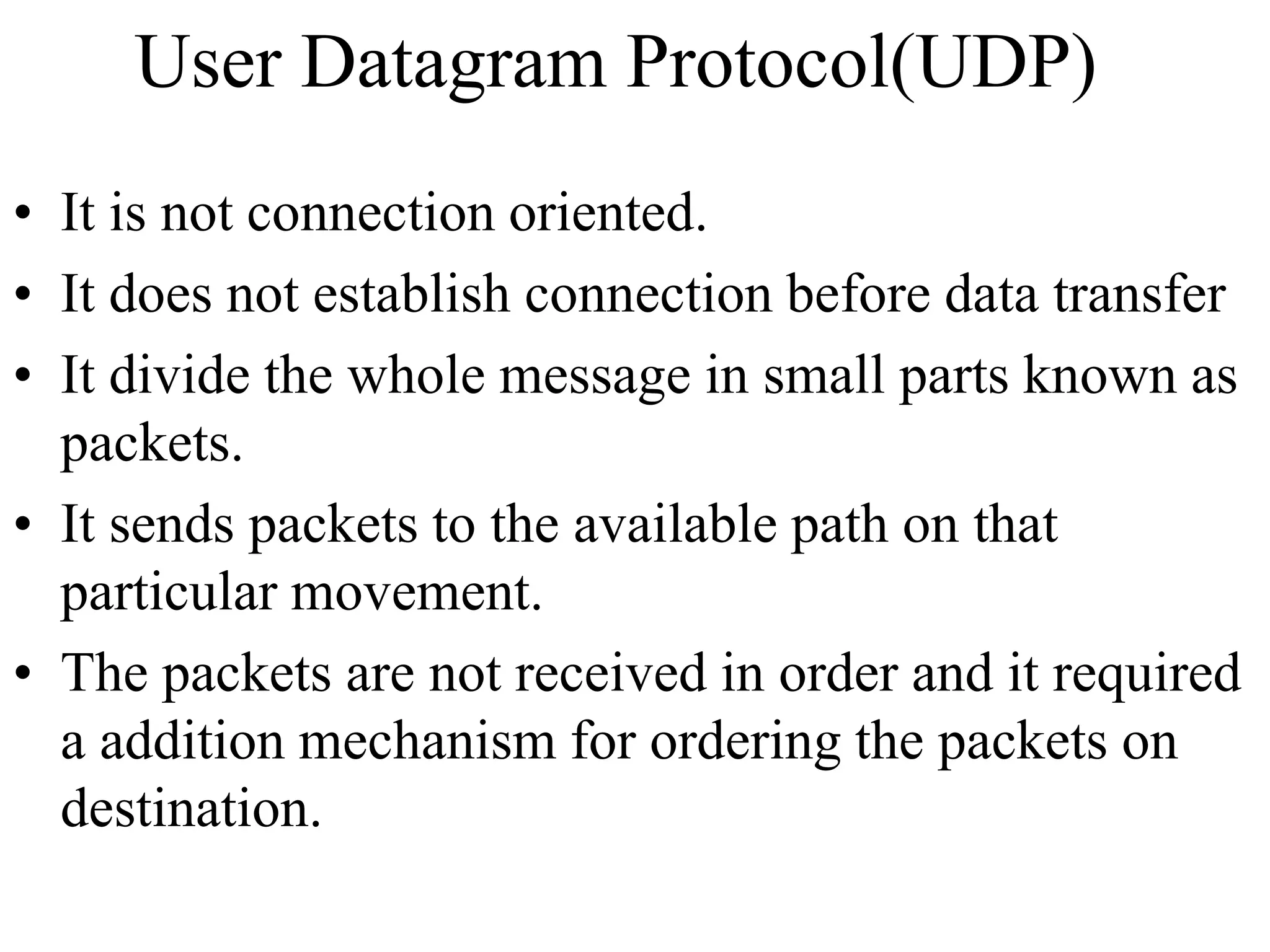 User Datagram Protocol(UDP) 
• It is not connection oriented. 
• It does not establish connection before data transfer 
• It divide the whole message in small parts known as 
packets. 
• It sends packets to the available path on that 
particular movement. 
• The packets are not received in order and it required 
a addition mechanism for ordering the packets on 
destination. 
 