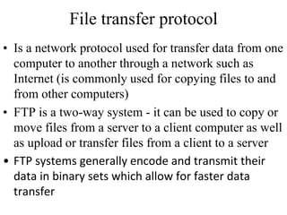 File transfer protocol 
• Is a network protocol used for transfer data from one 
computer to another through a network such as 
Internet (is commonly used for copying files to and 
from other computers) 
• FTP is a two-way system - it can be used to copy or 
move files from a server to a client computer as well 
as upload or transfer files from a client to a server 
• FTP systems generally encode and transmit their 
data in binary sets which allow for faster data 
transfer 
 