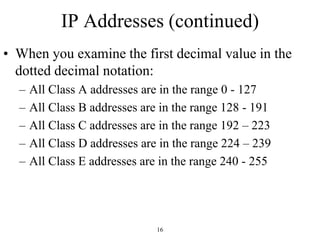 IP Addresses (continued) 
• When you examine the first decimal value in the 
dotted decimal notation: 
– All Class A addresses are in the range 0 - 127 
– All Class B addresses are in the range 128 - 191 
– All Class C addresses are in the range 192 – 223 
– All Class D addresses are in the range 224 – 239 
– All Class E addresses are in the range 240 - 255 
16 
 
