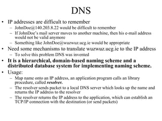 DNS 
• IP addresses are difficult to remember 
– JohnDoe@140.203.8.22 would be difficult to remember 
– If JohnDoe’s mail server moves to another machine, then his e-mail address 
would not be valid anymore 
– Something like JohnDoe@wuzwuz.ucg.ie would be appropriate 
• Need some mechanisms to translate wuzwuz.ucg.ie to the IP address 
– To solve this problem DNS was invented 
• It is a hierarchical, domain-based naming scheme and a 
distributed database system for implementing naming scheme. 
• Usage: 
– Map name onto an IP address, an application program calls an library 
procedure, called resolver. 
– The resolver sends packet to a local DNS server which looks up the name and 
returns the IP address to the resolver 
– The resolver returns the IP address to the application, which can establish an 
TCP/IP connection with the destination (or send packets) 
 
