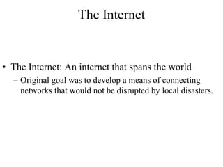 The Internet 
• The Internet: An internet that spans the world 
– Original goal was to develop a means of connecting 
networks that would not be disrupted by local disasters. 
 