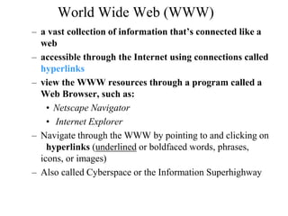 World Wide Web (WWW) 
– a vast collection of information that’s connected like a 
web 
– accessible through the Internet using connections called 
hyperlinks 
– view the WWW resources through a program called a 
Web Browser, such as: 
• Netscape Navigator 
• Internet Explorer 
– Navigate through the WWW by pointing to and clicking on 
hyperlinks (underlined or boldfaced words, phrases, 
icons, or images) 
– Also called Cyberspace or the Information Superhighway 
 