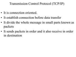 Transmission Control Protocol (TCP/IP) 
• It is connection oriented. 
• It establish connection before data transfer 
• It divide the whole message in small parts known as 
packets 
• It sends packets in order and it also receive in order 
in destination 
 