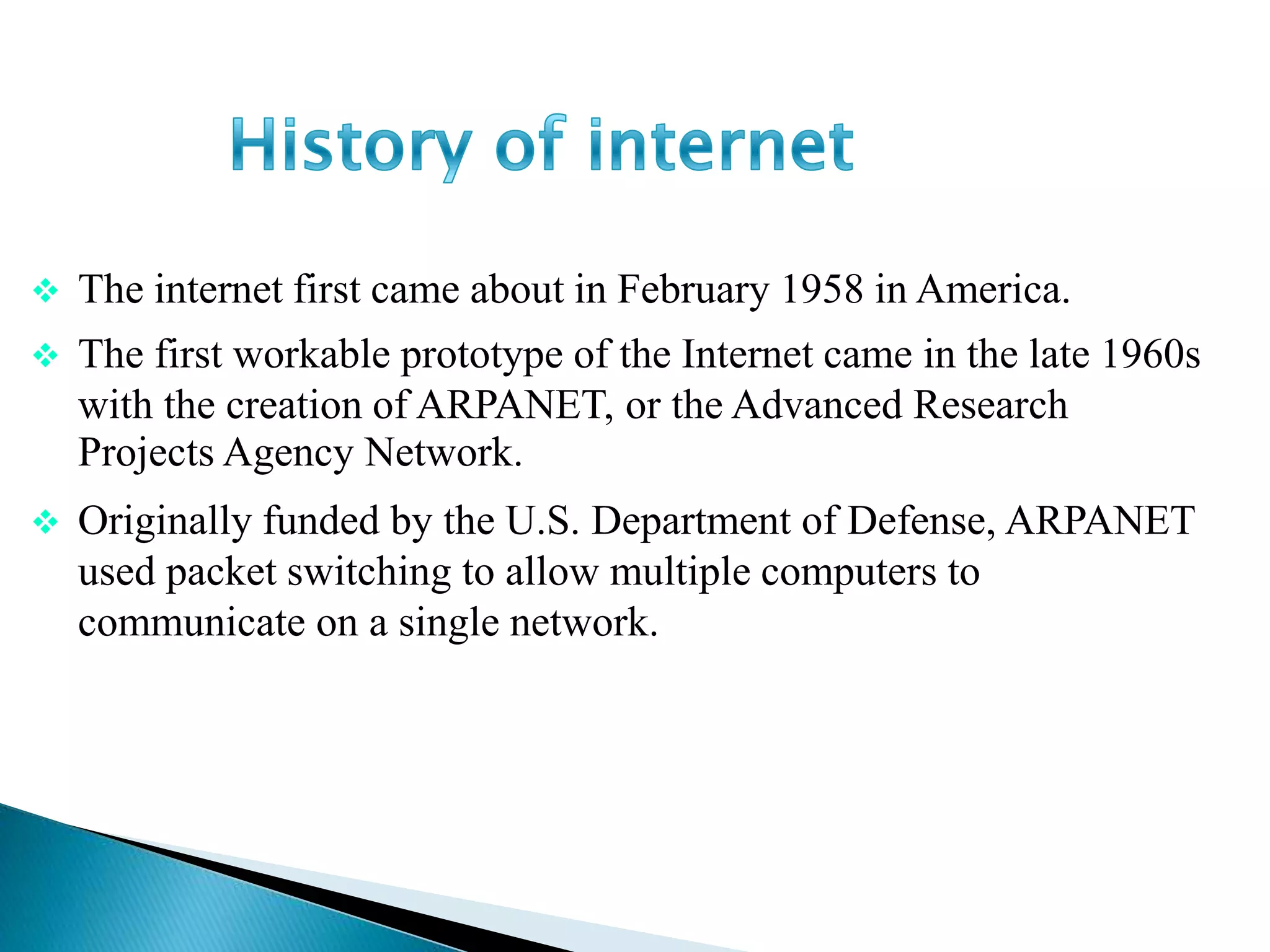  The internet first came about in February 1958 in America.
 The first workable prototype of the Internet came in the late 1960s
with the creation of ARPANET, or the Advanced Research
Projects Agency Network.
 Originally funded by the U.S. Department of Defense, ARPANET
used packet switching to allow multiple computers to
communicate on a single network.
History of Internet
 