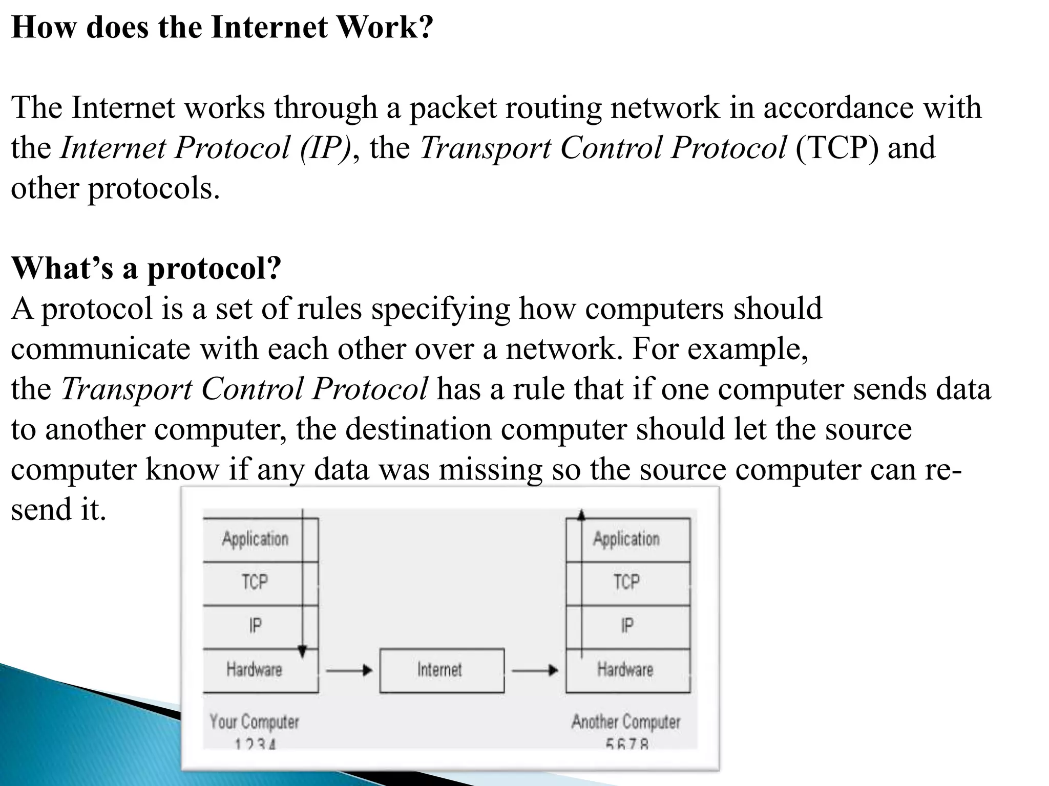 How does the Internet Work?
The Internet works through a packet routing network in accordance with
the Internet Protocol (IP), the Transport Control Protocol (TCP) and
other protocols.
What’s a protocol?
A protocol is a set of rules specifying how computers should
communicate with each other over a network. For example,
the Transport Control Protocol has a rule that if one computer sends data
to another computer, the destination computer should let the source
computer know if any data was missing so the source computer can re-
send it.
 