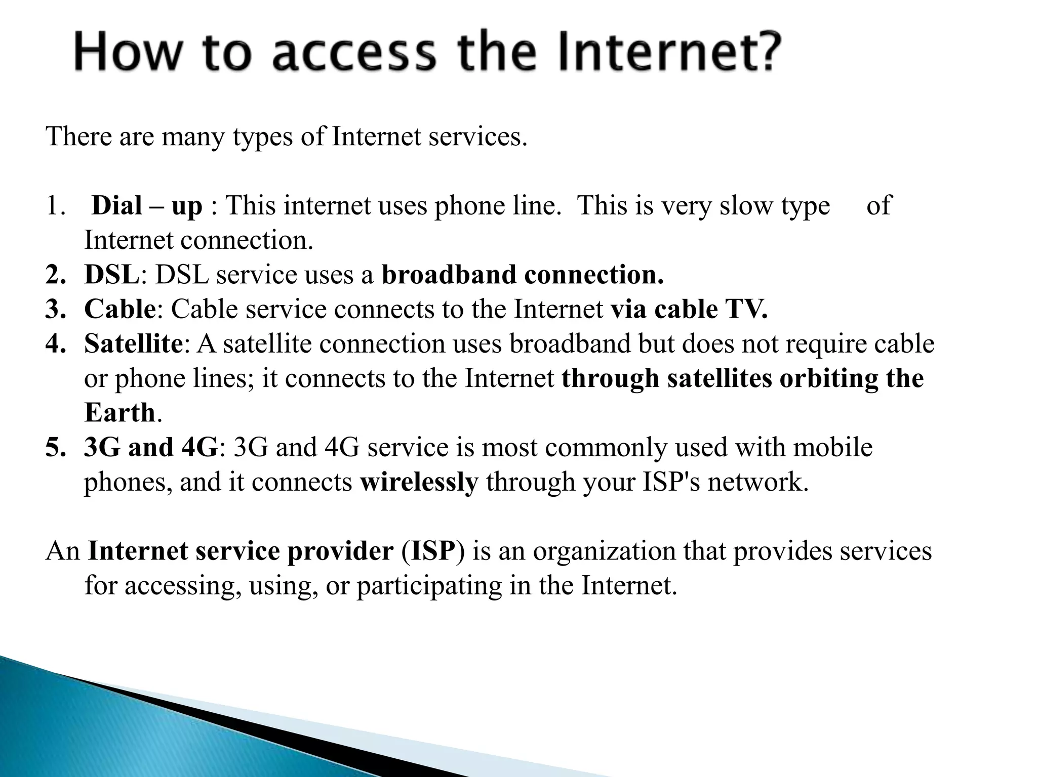 There are many types of Internet services.
1. Dial – up : This internet uses phone line. This is very slow type of
Internet connection.
2. DSL: DSL service uses a broadband connection.
3. Cable: Cable service connects to the Internet via cable TV.
4. Satellite: A satellite connection uses broadband but does not require cable
or phone lines; it connects to the Internet through satellites orbiting the
Earth.
5. 3G and 4G: 3G and 4G service is most commonly used with mobile
phones, and it connects wirelessly through your ISP's network.
An Internet service provider (ISP) is an organization that provides services
for accessing, using, or participating in the Internet.
 