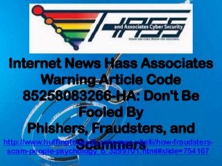 Internet News Hass Associates
Warning Article Code
85258083266-HA: Don't Be
Fooled By
Phishers, Fraudsters, and
Scammershttp://www.huffingtonpost.ca/romeo-vitelli/how-fraudsters-
scam-people-psychology_b_3299701.html#slide=754167
 