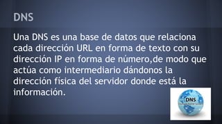 DNS
Una DNS es una base de datos que relaciona
cada dirección URL en forma de texto con su
dirección IP en forma de número,de modo que
actúa como intermediario dándonos la
dirección física del servidor donde está la
información.
 