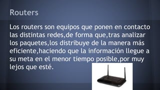 Routers
Los routers son equipos que ponen en contacto
las distintas redes,de forma que,tras analizar
los paquetes,los distribuye de la manera más
eficiente,haciendo que la información llegue a
su meta en el menor tiempo posible,por muy
lejos que esté.
 