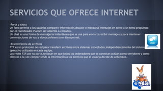 SERVICIOS QUE OFRECE INTERNET
-Foros y chats
Un foro permite a los usuarios compartir información,discutir o mandarse mensajes en torno a un tema propuesto
por el coordinador.Pueden ser abiertos o cerrados.
Un chat es una forma de mensajería instantánea que se usa para enviar y recibir mensajes y para mantener
conversaciones de voz y videoconferencia en tiempo real.
-Transferencia de archivos
FTP es un protocolo de red para transferir archivos entre sistemas conectados,independientemente del sistema
operativo utilizado en cada equipo.
Las redes P2P,por su parte,se basan en que todos los ordenadores que se conectan actúan como servidores y como
clientes a la vez,compartiendo la información o los archivos que el usuario decide de antemano.
 