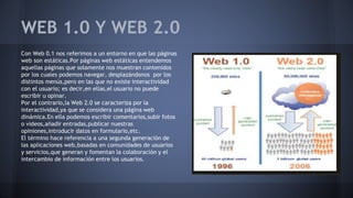 WEB 1.0 Y WEB 2.0
Con Web 0.1 nos referimos a un entorno en que las páginas
web son estáticas.Por páginas web estáticas entendemos
aquellas páginas que solamente nos muestran contenidos
por los cuales podemos navegar, desplazándonos por los
distintos menús,pero en las que no existe interactividad
con el usuario; es decir,en ellas,el usuario no puede
escribir u opinar.
Por el contrario,la Web 2.0 se caracteriza por la
interactividad,ya que se considera una página web
dinámica.En ella podemos escribir comentarios,subir fotos
o vídeos,añadir entradas,publicar nuestras
opiniones,introducir datos en formulario,etc.
El término hace referencia a una segunda generación de
las aplicaciones web,basadas en comunidades de usuarios
y servicios,que generan y fomentan la colaboración y el
intercambio de información entre los usuarios.
 