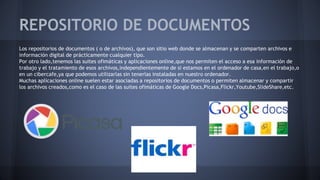 REPOSITORIO DE DOCUMENTOS
Los repositorios de documentos ( o de archivos), que son sitio web donde se almacenan y se comparten archivos e
información digital de prácticamente cualquier tipo.
Por otro lado,tenemos las suites ofimáticas y aplicaciones online,que nos permiten el acceso a esa información de
trabajo y el tratamiento de esos archivos,independientemente de si estamos en el ordenador de casa,en el trabajo,o
en un cibercafé,ya que podemos utilizarlas sin tenerlas instaladas en nuestro ordenador.
Muchas aplicaciones online suelen estar asociadas a repositorios de documentos o permiten almacenar y compartir
los archivos creados,como es el caso de las suites ofimáticas de Google Docs,Picasa,Flickr,Youtube,SlideShare,etc.
 