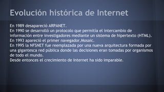 Evolución histórica de Internet
En 1989 desapareció ARPANET.
En 1990 se desarrolló un protocolo que permitía el intercambio de
información entre investigadores mediante un sistema de hipertexto (HTML).
En 1993 apareció el primer navegador,Mosaic.
En 1995 la NFSNET fue reemplazada por una nueva arquitectura formada por
una gigantesca red pública donde las decisiones eran tomadas por organismos
de todo el mundo.
Desde entonces el crecimiento de Internet ha sido imparable.
 