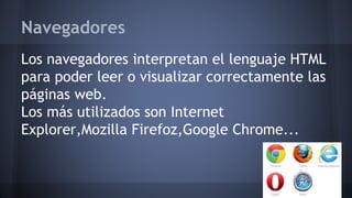 Navegadores
Los navegadores interpretan el lenguaje HTML
para poder leer o visualizar correctamente las
páginas web.
Los más utilizados son Internet
Explorer,Mozilla Firefoz,Google Chrome...
 