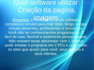 Qual software utilizar: 
Criação da pagina, 
Resposta: Oi WmebaSgitee Xm5 é .um software 
completo e versátil para criar sites, blogs, e lojas 
virtuais atraentes, profissionais e funcionais. 
Você não ter conhecimentos programação. É 
fácil de usar, flexível e totalmente personalizável. 
Não existem taxas adicionais: com 1 licença 
pode instalar o programa em 2 PCs e criar todos 
os sites que quiser para você, seus amigos e 
seus clientes. 
 