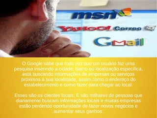 O Google sabe que toda vez que um usuário faz uma 
pesquisa inserindo a cidade, bairro ou localização específica, 
está buscando informações de empresas ou serviços 
próximos à sua localidade, assim como o endereço do 
estabelecimento e como fazer para chegar ao local. 
Esses são os clientes locais. E são milhares de pessoas que 
diariamente buscam informações locais e muitas empresas 
estão perdendo oportunidade de fazer novos negócios e 
aumentar seus ganhos. 
 