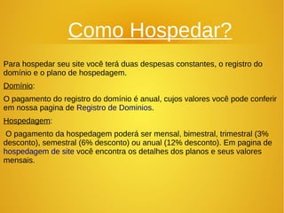 Como Hospedar? 
Para hospedar seu site você terá duas despesas constantes, o registro do 
domínio e o plano de hospedagem. 
Domínio: 
O pagamento do registro do domínio é anual, cujos valores você pode conferir 
em nossa pagina de Registro de Dominios. 
Hospedagem: 
O pagamento da hospedagem poderá ser mensal, bimestral, trimestral (3% 
desconto), semestral (6% desconto) ou anual (12% desconto). Em pagina de 
hospedagem de site você encontra os detalhes dos planos e seus valores 
mensais. 
 