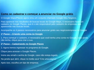 Como se cadastrar e começar a anunciar no Google grátis 
O Google Maps/Places agora virou um conjunto chamado Google Meu Negócio. 
Para aparecer nos resultados de buscas locais do Google Maps, é necessário fazer um 
cadastro no Google Places, que é o site responsável pelo cadastro de empresas que 
aparecerão nas buscas locais. 
Acompanhe os 4 passos necessários para anunciar grátis seu negócio/empresa no Google 
1º Passo – Criando uma conta no Google 
1. Para começar o cadastro, é necessário que você tenha uma conta no Google, caso ainda 
não tenha, clique para criar a sua. 
2º Passo – Cadastrando no Google Places 
2. Agora iremos ingressar no programa do Google. 
Clique para acessar o Google Places. 
Insira seu email e senha do Google, caso não esteja logado. 
Na janela que abrir, clique no botão azul “Crie uma página“. 
Após isso, escolha um tipo de empresa: 
 