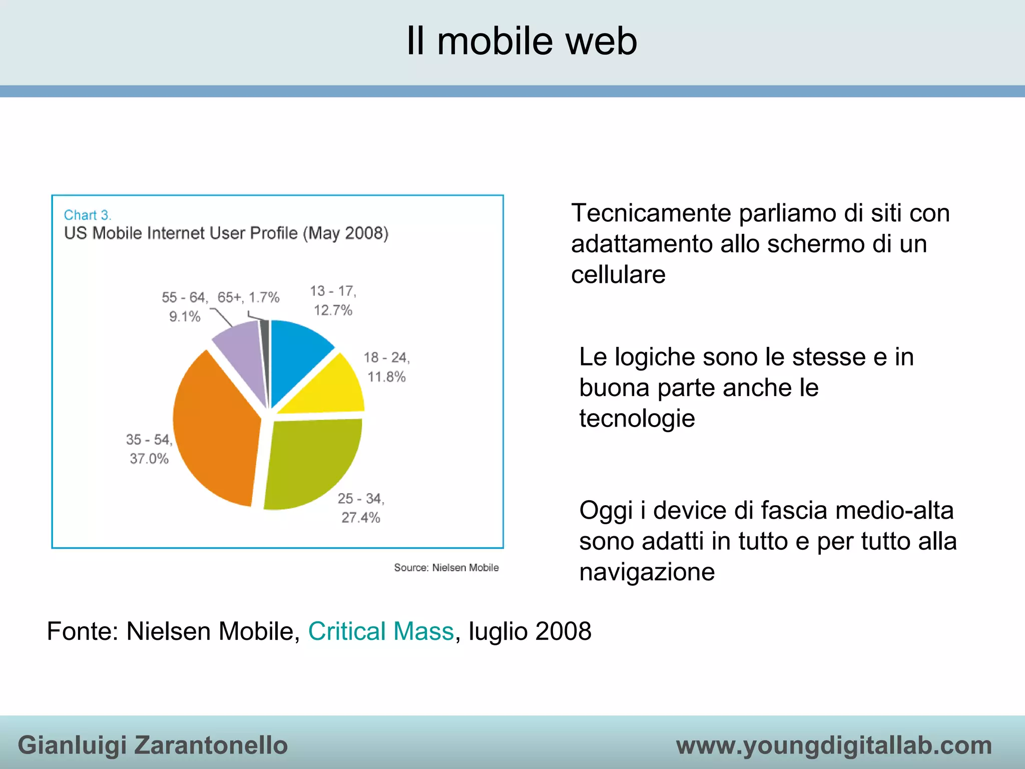 Il mobile web Fonte: Nielsen Mobile,  Critical  Mass , luglio 2008 Tecnicamente parliamo di siti con adattamento allo schermo di un cellulare Le logiche sono le stesse e in buona parte anche le tecnologie Oggi i device di fascia medio-alta sono adatti in tutto e per tutto alla navigazione 