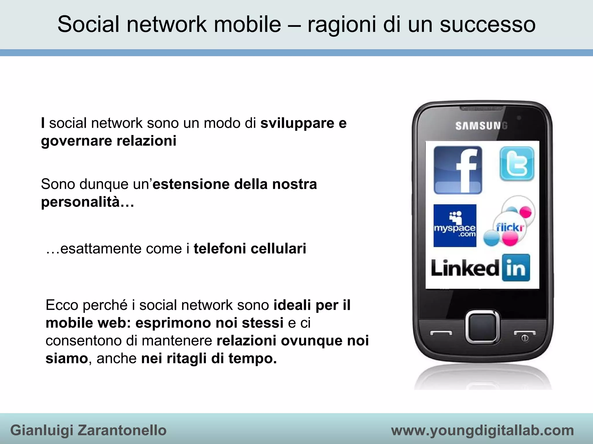 Social network mobile – ragioni di un successo I  social network sono un modo di  sviluppare e governare relazioni   Sono dunque un’ estensione della nostra personalità… … esattamente come i  telefoni cellulari Ecco perché i social network sono  ideali per il mobile web:   esprimono noi stessi  e ci consentono di mantenere  relazioni ovunque noi siamo , anche  nei ritagli di tempo. 