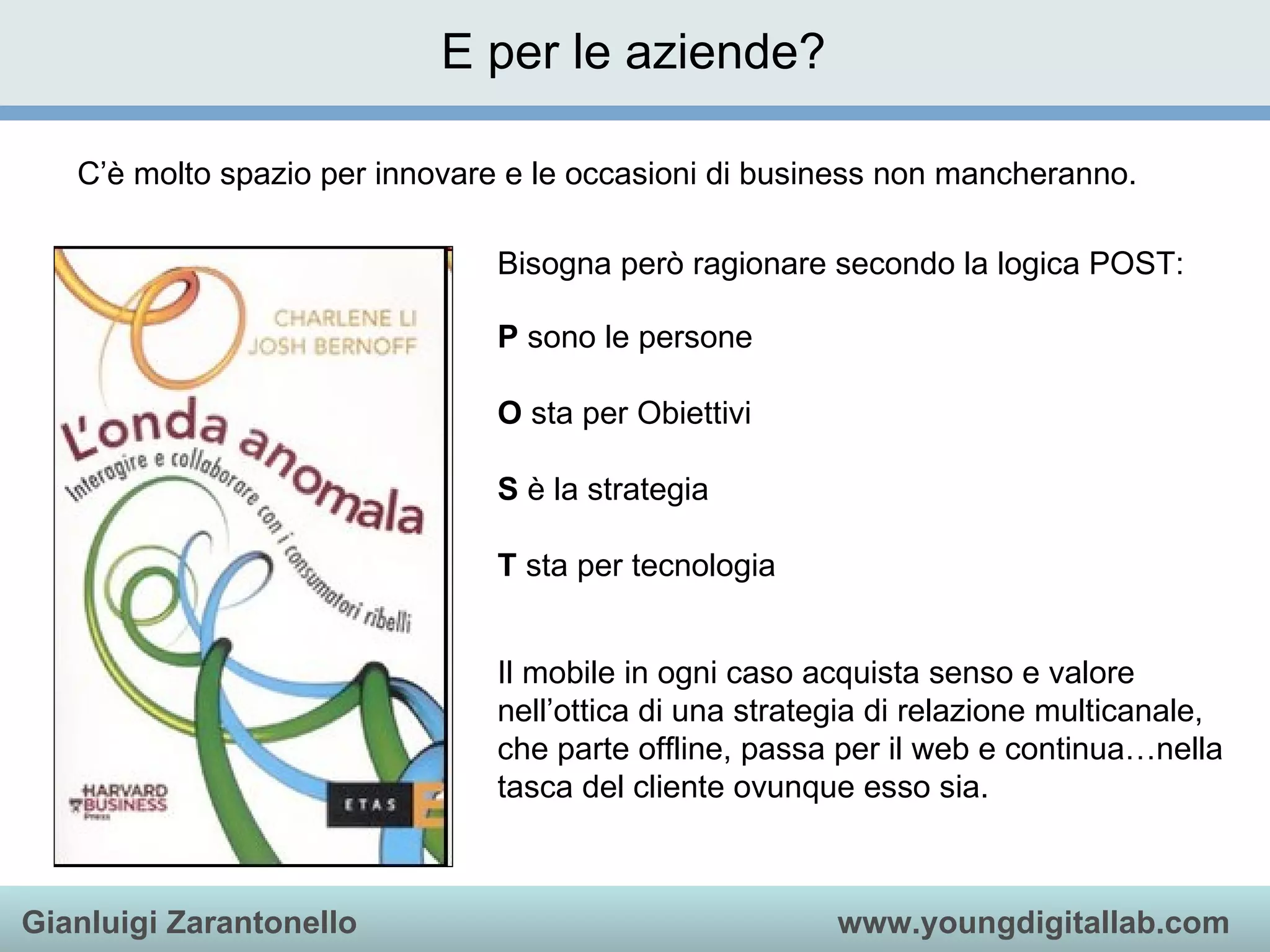 E per le aziende? Bisogna però ragionare secondo la logica POST: P  sono le persone O  sta per Obiettivi S  è la strategia T  sta per tecnologia C’è molto spazio per innovare e le occasioni di business non mancheranno. Il mobile in ogni caso acquista senso e valore nell’ottica di una strategia di relazione multicanale, che parte offline, passa per il web e continua…nella tasca del cliente ovunque esso sia.  