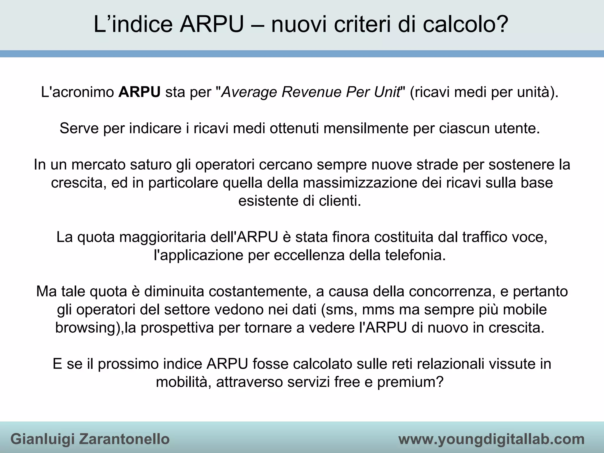 L’indice ARPU – nuovi criteri di calcolo? L'acronimo  ARPU  sta per &quot; Average Revenue Per Unit &quot; (ricavi medi per unità).  Serve per indicare i ricavi medi ottenuti mensilmente per ciascun utente.  In un mercato saturo gli operatori cercano sempre nuove strade per sostenere la crescita, ed in particolare quella della massimizzazione dei ricavi sulla base esistente di clienti.  La quota maggioritaria dell'ARPU è stata finora costituita dal traffico voce, l'applicazione per eccellenza della telefonia.  Ma tale quota è diminuita costantemente, a causa della concorrenza, e pertanto gli operatori del settore vedono nei dati (sms, mms ma sempre più mobile browsing),la prospettiva per tornare a vedere l'ARPU di nuovo in crescita.  E se il prossimo indice ARPU fosse calcolato sulle reti relazionali vissute in mobilità, attraverso servizi free e premium?  