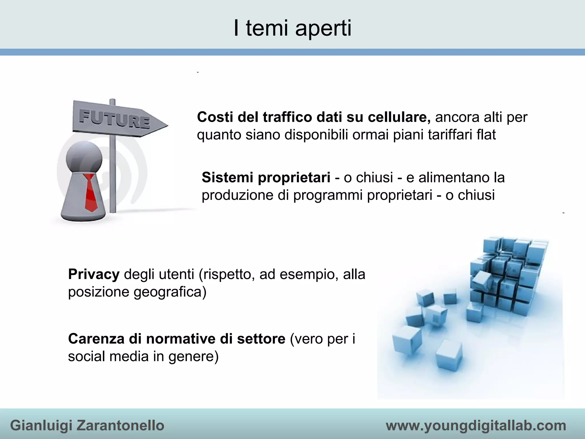 I temi aperti Costi del traffico dati su cellulare,  ancora alti per quanto siano disponibili ormai piani tariffari flat  Sistemi proprietari  - o chiusi - e alimentano la produzione di programmi proprietari - o chiusi  Privacy  degli utenti (rispetto, ad esempio, alla posizione geografica) Carenza di normative di settore  (vero per i social media in genere)  