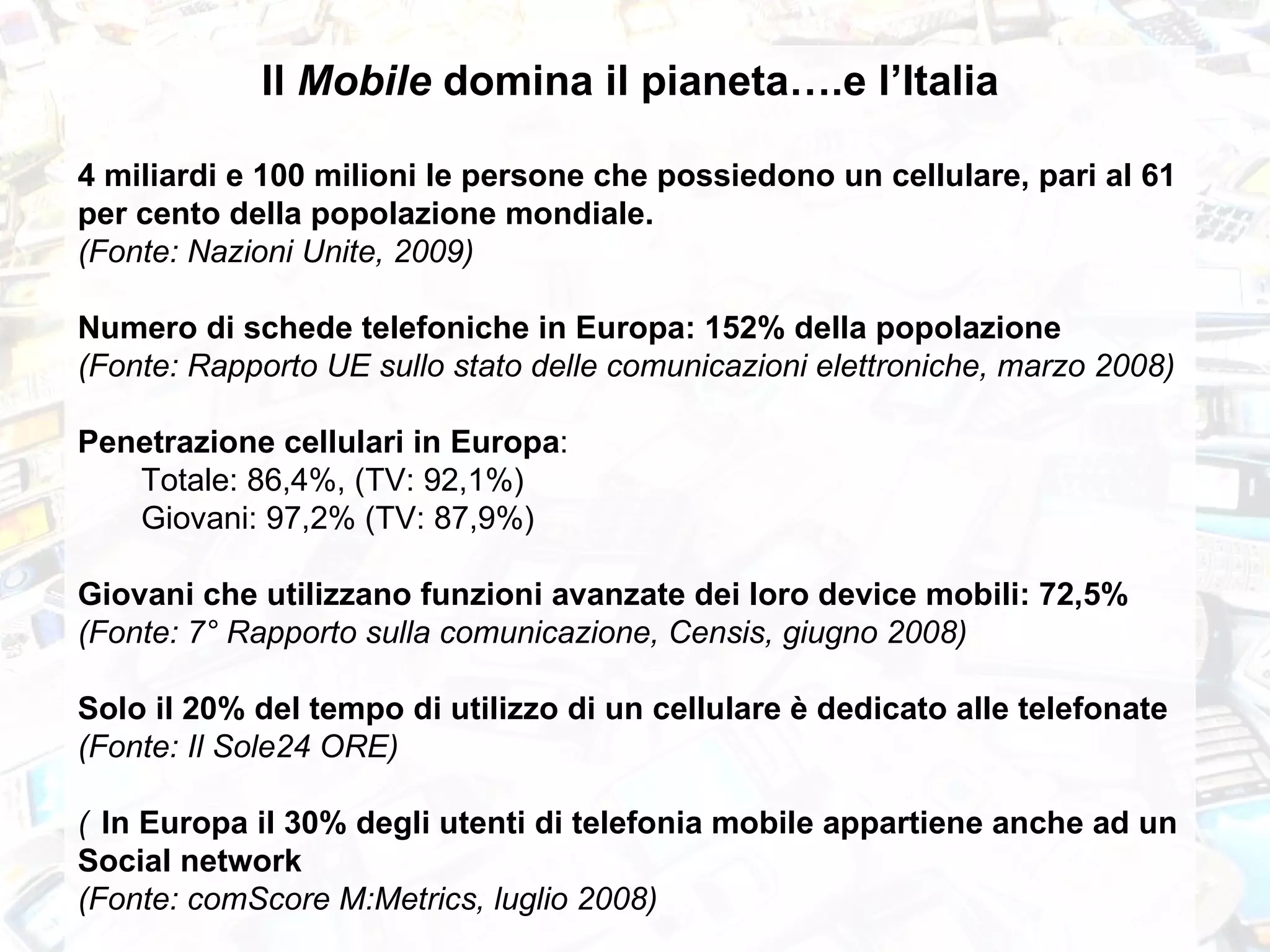 Il  Mobile  domina il pianeta….e l’Italia 4 miliardi e 100 milioni le persone che possiedono un cellulare, pari al 61 per cento della popolazione mondiale.   (Fonte: Nazioni Unite, 2009) Numero di schede telefoniche in Europa: 152% della popolazione (Fonte: Rapporto UE sullo stato delle comunicazioni elettroniche, marzo 2008)  Penetrazione cellulari in Europa :  Totale: 86,4%, (TV: 92,1%) Giovani: 97,2% (TV: 87,9%) Giovani che utilizzano funzioni avanzate dei loro device mobili: 72,5% (Fonte: 7° Rapporto sulla comunicazione, Censis, giugno 2008)  Solo il 20% del tempo di utilizzo di un cellulare è dedicato alle telefonate  (Fonte: Il Sole24 ORE) 􀂃 In Europa il 30% degli utenti di telefonia mobile appartiene anche ad un Social network (Fonte: comScore M:Metrics, luglio 2008) 