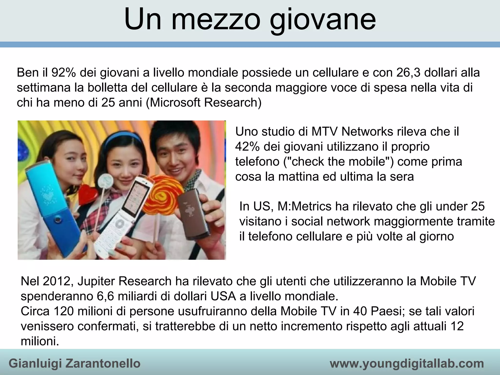 Un mezzo giovane Ben il 92% dei giovani a livello mondiale possiede un cellulare e con 26,3 dollari alla settimana la bolletta del cellulare è la seconda maggiore voce di spesa nella vita di chi ha meno di 25 anni (Microsoft Research) Uno studio di MTV Networks rileva che il 42% dei giovani utilizzano il proprio telefono (&quot;check the mobile&quot;) come prima cosa la mattina ed ultima la sera In US, M:Metrics ha rilevato che gli under 25 visitano i social network maggiormente tramite il telefono cellulare e più volte al giorno Nel 2012, Jupiter Research ha rilevato che gli utenti che utilizzeranno la Mobile TV spenderanno 6,6 miliardi di dollari USA a livello mondiale. Circa 120 milioni di persone usufruiranno della Mobile TV in 40 Paesi; se tali valori venissero confermati, si tratterebbe di un netto incremento rispetto agli attuali 12 milioni.  
