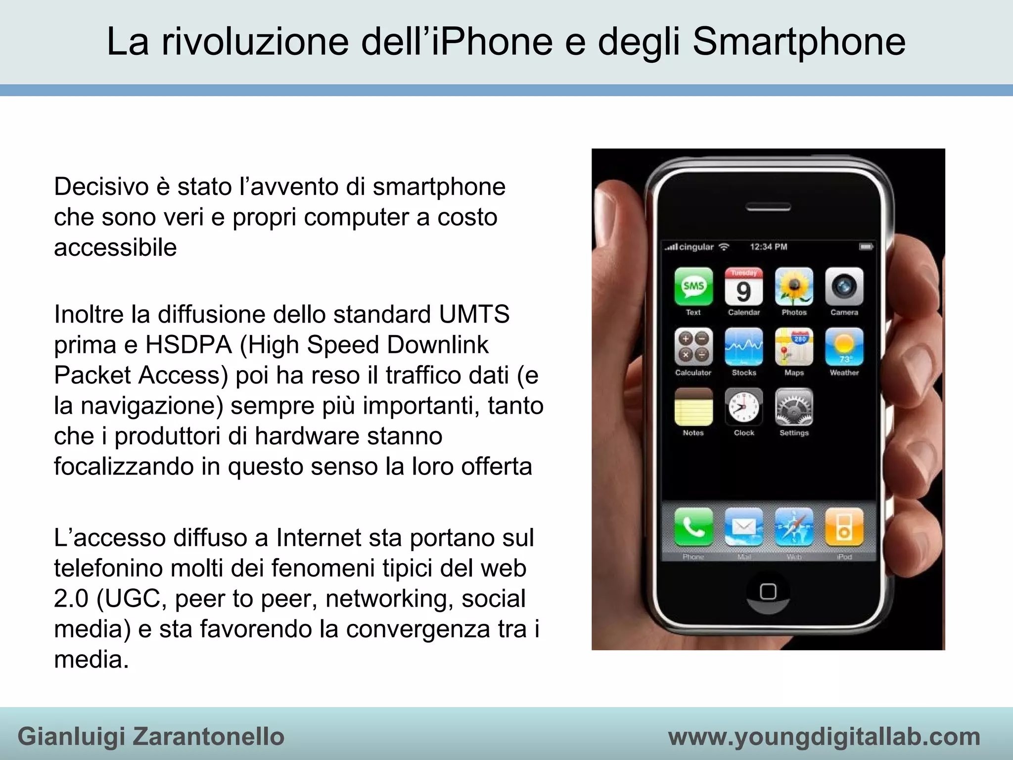 La rivoluzione dell’iPhone e degli Smartphone Decisivo è stato l’avvento di smartphone che sono veri e propri computer a costo accessibile Inoltre la diffusione dello standard UMTS prima e HSDPA (High Speed Downlink Packet Access) poi ha reso il traffico dati (e la navigazione) sempre più importanti, tanto che i produttori di hardware stanno focalizzando in questo senso la loro offerta L’accesso diffuso a Internet sta portano sul telefonino molti dei fenomeni tipici del web 2.0 (UGC, peer to peer, networking, social media) e sta favorendo la convergenza tra i media. 