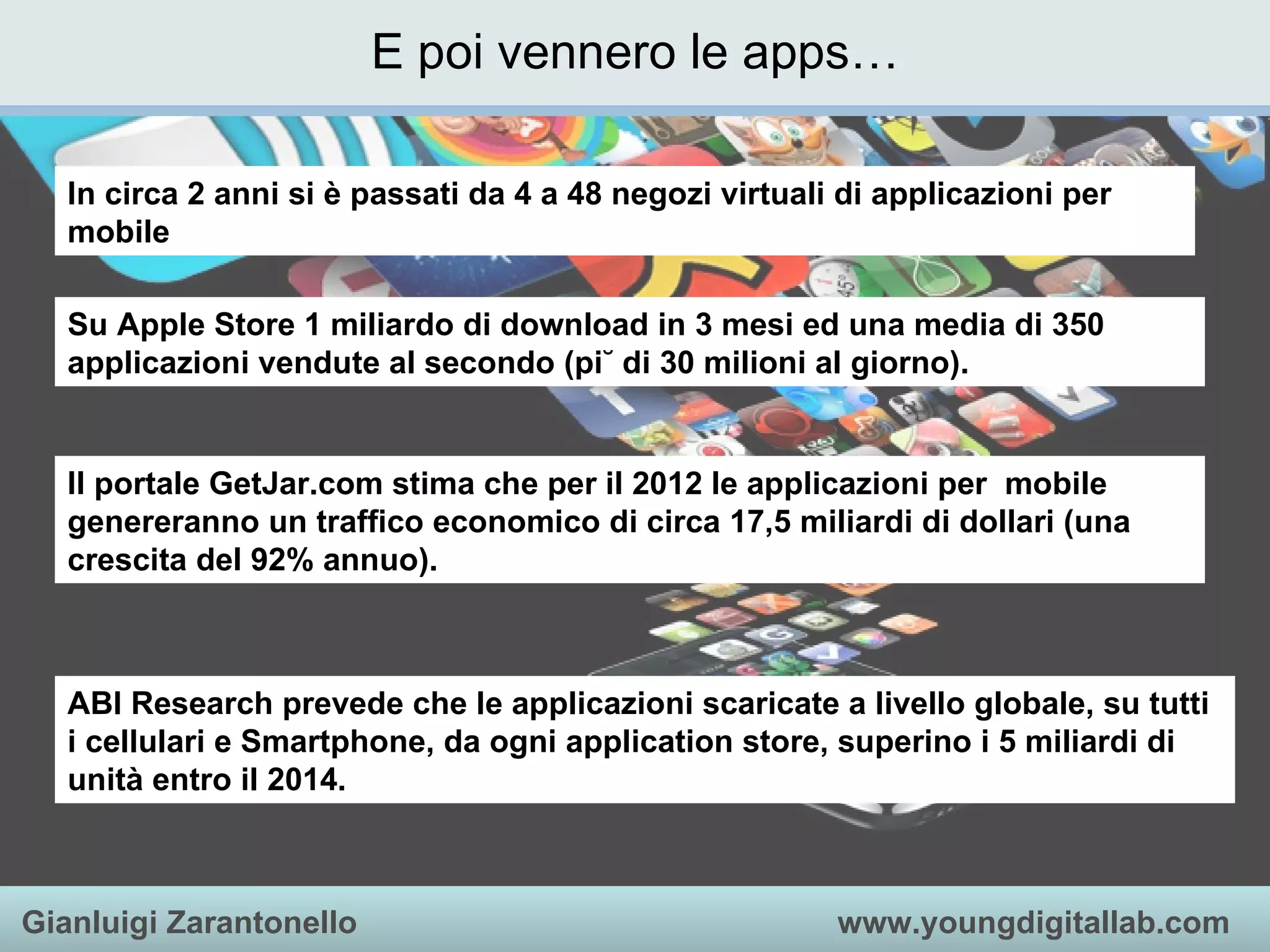 E poi vennero le apps… In circa 2 anni si è passati da 4 a 48 negozi virtuali di applicazioni per mobile Su Apple Store 1 miliardo di download in 3 mesi ed una media di 350 applicazioni vendute al secondo (più di 30 milioni al giorno). ABI Research prevede che le applicazioni scaricate a livello globale, su tutti i cellulari e Smartphone, da ogni application store, superino i 5 miliardi di unità entro il 2014. Il portale GetJar.com stima che per il 2012 le applicazioni per  mobile genereranno un traffico economico di circa 17,5 miliardi di dollari (una crescita del 92% annuo). 