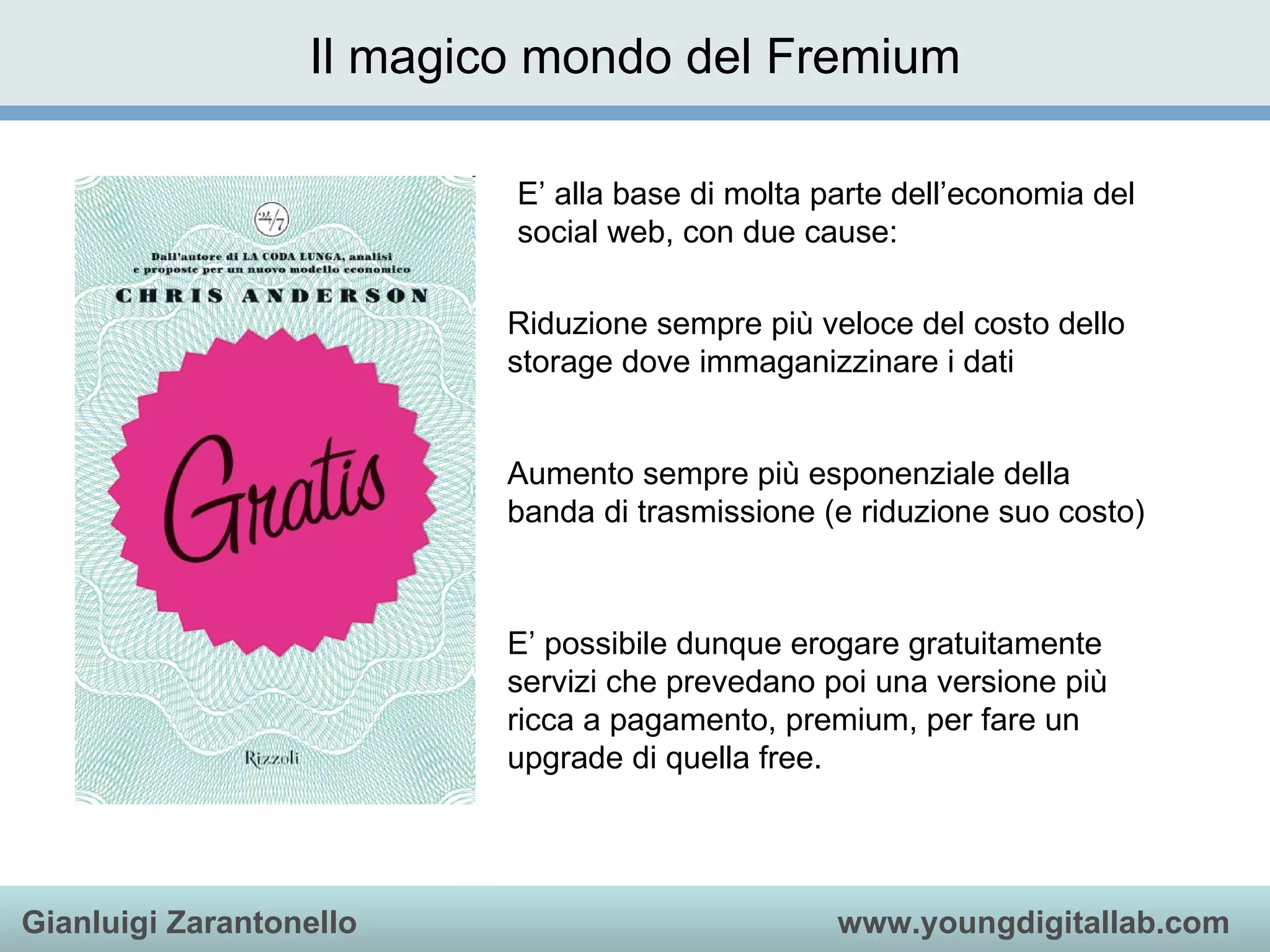 E’ alla base di molta parte dell’economia del social web, con due cause: Riduzione sempre più veloce del costo dello storage dove immaganizzinare i dati Aumento sempre più esponenziale della banda di trasmissione (e riduzione suo costo) E’ possibile dunque erogare gratuitamente servizi che prevedano poi una versione più ricca a pagamento, premium, per fare un upgrade di quella free. Il magico mondo del Fremium 