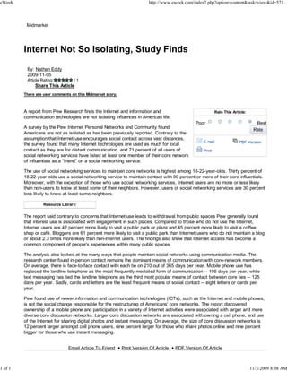 eWeek                                                                  http://www.eweek.com/index2.php?option=content&task=view&id=571...



          Midmarket




         Internet Not So Isolating, Study Finds

          By: Nathan Eddy
          2009-11-05
          Article Rating:         /1
              Share This Article
         There are user comments on this Midmarket story.



         A report from Pew Research finds the Internet and information and                                 Rate This Article:
         communication technologies are not isolating influences in American life.
                                                                                              Poor                                 Best
         A survey by the Pew Internet Personal Networks and Community found
         Americans are not as isolated as has been previously reported. Contrary to the
         assumption that Internet use encourages social contact across vast distances,
                                                                                                  E-mail                 PDF Version
         the survey found that many Internet technologies are used as much for local
         contact as they are for distant communication, and 71 percent of all users of            Print
         social networking services have listed at least one member of their core network
         of influentials as a "friend" on a social networking service.

         The use of social networking services to maintain core networks is highest among 18-22-year-olds. Thirty percent of
         18-22-year-olds use a social networking service to maintain contact with 90 percent or more of their core influentials.
         Moreover, with the exception of those who use social networking services, Internet users are no more or less likely
         than non-users to know at least some of their neighbors. However, users of social networking services are 30 percent
         less likely to know at least some neighbors.

                   Resource Library:

         The report said contrary to concerns that Internet use leads to withdrawal from public spaces Pew generally found
         that interest use is associated with engagement in such places. Compared to those who do not use the Internet,
         Internet users are 42 percent more likely to visit a public park or plaza and 45 percent more likely to visit a coffee
         shop or café. Bloggers are 61 percent more likely to visit a public park than Internet users who do not maintain a blog,
         or about 2.3 times more likely than non-internet users. The findings also show that Internet access has become a
         common component of people's experiences within many public spaces.

         The analysis also looked at the many ways that people maintain social networks using communication media. The
         research center found in-person contact remains the dominant means of communication with core-network members.
         On average, there is face-to-face contact with each tie on 210 out of 365 days per year. Mobile phone use has
         replaced the landline telephone as the most frequently mediated form of communication -- 195 days per year, while
         text messaging has tied the landline telephone as the third most popular means of contact between core ties -- 125
         days per year. Sadly, cards and letters are the least frequent means of social contact -- eight letters or cards per
         year.

         Pew found use of newer information and communication technologies (ICTs), such as the Internet and mobile phones,
         is not the social change responsible for the restructuring of Americans' core networks. The report discovered
         ownership of a mobile phone and participation in a variety of Internet activities were associated with larger and more
         diverse core discussion networks. Larger core discussion networks are associated with owning a cell phone, and use
         of the Internet for sharing digital photos and instant messaging. On average, the size of core discussion networks is
         12 percent larger amongst cell phone users, nine percent larger for those who share photos online and nine percent
         bigger for those who use instant messaging.


                               Email Article To Friend ♦ Print Version Of Article ♦ PDF Version Of Article



1 of 1                                                                                                                          11/5/2009 8:08 AM
 